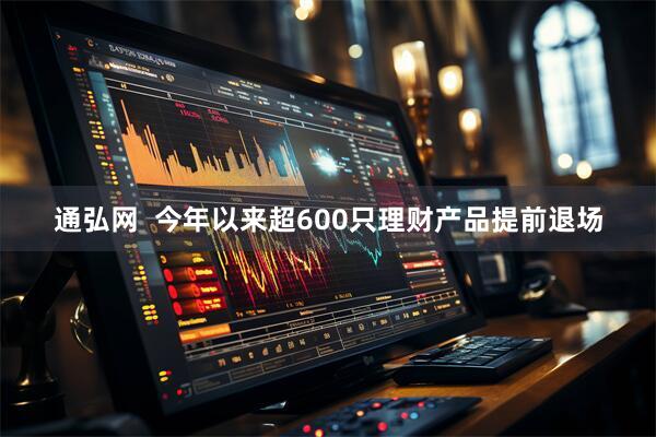 通弘网  今年以来超600只理财产品提前退场