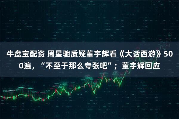 牛盘宝配资 周星驰质疑董宇辉看《大话西游》500遍，“不至于那么夸张吧”；董宇辉回应