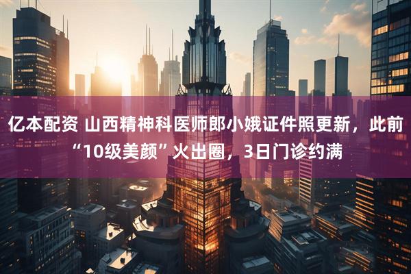 亿本配资 山西精神科医师郎小娥证件照更新，此前“10级美颜”火出圈，3日门诊约满
